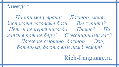 
    На приёме у врача: — Доктор, меня беспокоят головные боли. — Вы курите? — Нет, и не курил никогда. — Пьёте? — Ни капли в рот не беру! — С женщинами как? — Даже не смотрю, доктор. — Эээ, батенька, да это вам нимб жмет!