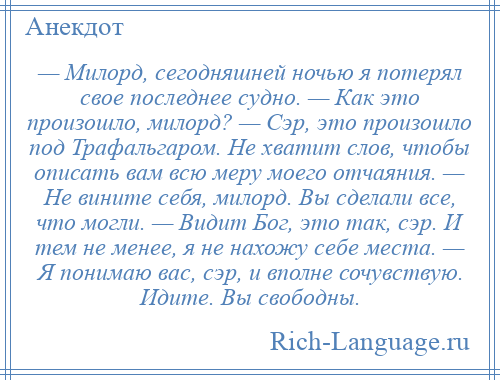 
    — Милорд, сегодняшней ночью я потерял свое последнее судно. — Как это произошло, милорд? — Сэр, это произошло под Трафальгаром. Не хватит слов, чтобы описать вам всю меру моего отчаяния. — Не вините себя, милорд. Вы сделали все, что могли. — Видит Бог, это так, сэр. И тем не менее, я не нахожу себе места. — Я понимаю вас, сэр, и вполне сочувствую. Идите. Вы свободны.