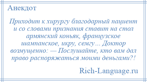 
    Приходит к хирургу благодарный пациент и со словами признания ставит на стол армянский коньяк, французское шампанское, икру, семгу… Доктор возмущенно: — Послушайте, кто вам дал право распоряжаться моими деньгами?!
