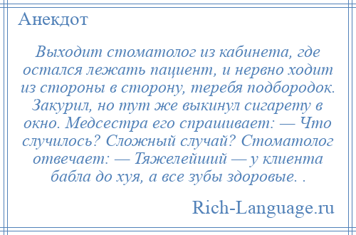 
    Выходит стоматолог из кабинета, где остался лежать пациент, и нервно ходит из стороны в сторону, теребя подбородок. Закурил, но тут же выкинул сигарету в окно. Медсестра его спрашивает: — Что случилось? Сложный случай? Стоматолог отвечает: — Тяжелейший — у клиента бабла до хуя, а все зубы здоровые. .