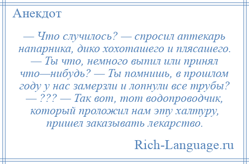 
    — Что случилось? — спросил аптекарь напарника, дико хохоташего и плясашего. — Ты что, немного выпил или принял что—нибудь? — Ты помнишь, в прошлом году у нас замерзли и лопнули все трубы? — ??? — Так вот, тот водопроводчик, который проложил нам эту халтуру, пришел заказывать лекарство.