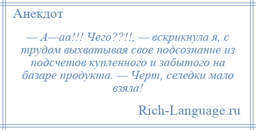 
    — А—аа!!! Чего??!!, — вскрикнула я, с трудом выхватывая свое подсознание из подсчетов купленного и забытого на базаре продукта. — Черт, селедки мало взяла!