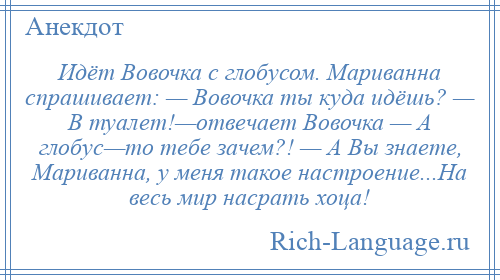 
    Идёт Вовочка с глобусом. Мариванна спрашивает: — Вовочка ты куда идёшь? — В туалет!—отвечает Вовочка — А глобус—то тебе зачем?! — А Вы знаете, Мариванна, у меня такое настроение...На весь мир насрать хоца!