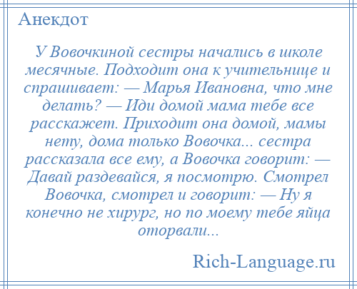 
    У Вовочкиной сестры начались в школе месячные. Подходит она к учительнице и спрашивает: — Марья Ивановна, что мне делать? — Иди домой мама тебе все расскажет. Приходит она домой, мамы нету, дома только Вовочка... сестра рассказала все ему, а Вовочка говорит: — Давай раздевайся, я посмотрю. Смотрел Вовочка, смотрел и говорит: — Ну я конечно не хирург, но по моему тебе яйца оторвали...