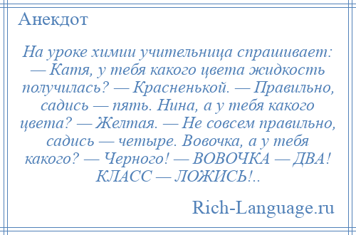 
    На уроке химии учительница спрашивает: — Катя, у тебя какого цвета жидкость получилась? — Красненькой. — Правильно, садись — пять. Нина, а у тебя какого цвета? — Желтая. — Не совсем правильно, садись — четыре. Вовочка, а у тебя какого? — Черного! — ВОВОЧКА — ДВА! КЛАСС — ЛОЖИСЬ!..