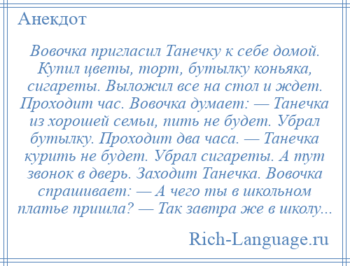 
    Вовочка пригласил Танечку к себе домой. Купил цветы, торт, бутылку коньяка, сигареты. Выложил все на стол и ждет. Проходит час. Вовочка думает: — Танечка из хорошей семьи, пить не будет. Убрал бутылку. Проходит два часа. — Танечка курить не будет. Убрал сигареты. А тут звонок в дверь. Заходит Танечка. Вовочка спрашивает: — А чего ты в школьном платье пришла? — Так завтра же в школу...