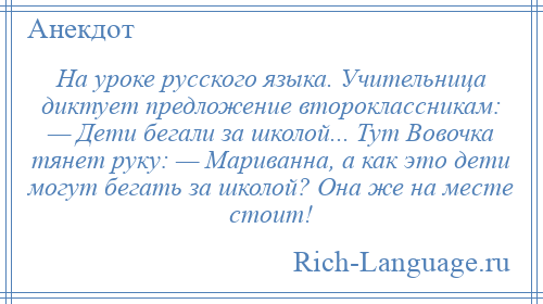 
    На уроке русского языка. Учительница диктует предложение второклассникам: — Дети бегали за школой... Тут Вовочка тянет руку: — Мариванна, а как это дети могут бегать за школой? Она же на месте стоит!