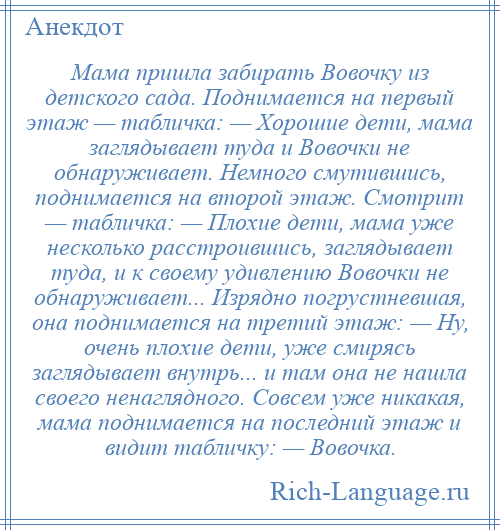 
    Мама пришла забирать Вовочку из детского сада. Поднимается на первый этаж — табличка: — Хорошие дети, мама заглядывает туда и Вовочки не обнаруживает. Немного смутившись, поднимается на второй этаж. Смотрит — табличка: — Плохие дети, мама уже несколько расстроившись, заглядывает туда, и к своему удивлению Вовочки не обнаруживает... Изрядно погрустневшая, она поднимается на третий этаж: — Ну, очень плохие дети, уже смирясь заглядывает внутрь... и там она не нашла своего ненаглядного. Совсем уже никакая, мама поднимается на последний этаж и видит табличку: — Вовочка.