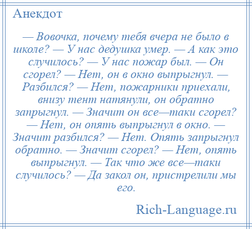 
    — Вовочка, почему тебя вчера не было в школе? — У нас дедушка умер. — А как это случилось? — У нас пожар был. — Он сгорел? — Нет, он в окно выпрыгнул. — Разбился? — Нет, пожарники приехали, внизу тент натянули, он обратно запрыгнул. — Значит он все—таки сгорел? — Нет, он опять выпрыгнул в окно. — Значит разбился? — Нет. Опять запрыгнул обратно. — Значит сгорел? — Нет, опять выпрыгнул. — Так что же все—таки случилось? — Да закол он, пристрелили мы его.