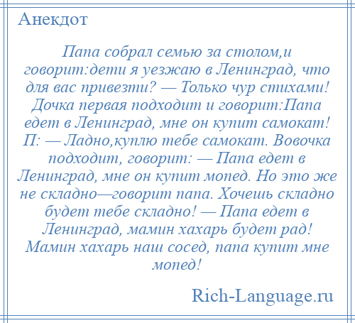 
    Папа собрал семью за столом,и говорит:дети я уезжаю в Ленинград, что для вас привезти? — Только чур стихами! Дочка первая подходит и говорит:Папа едет в Ленинград, мне он купит самокат! П: — Ладно,куплю тебе самокат. Вовочка подходит, говорит: — Папа едет в Ленинград, мне он купит мопед. Но это же не складно—говорит папа. Хочешь складно будет тебе складно! — Папа едет в Ленинград, мамин хахарь будет рад! Мамин хахарь наш сосед, папа купит мне мопед!