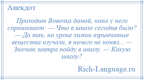 
    Приходит Вовочка домой, папа у него спрашивает: — Что в школе сегодня было? — Да так, на уроке химии взрывчатые вещества изучали, я ничего не понял... — Значит завтра пойду в школу. — Какую школу?