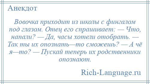 
    Вовочка приходит из школы с фингалом под глазом. Отец его спрашивает: — Что, напали? — Да, часы хотели отобрать. — Так ты их опознать—то сможешь? — А чё я—то? — Пускай теперь их родственники опознают.