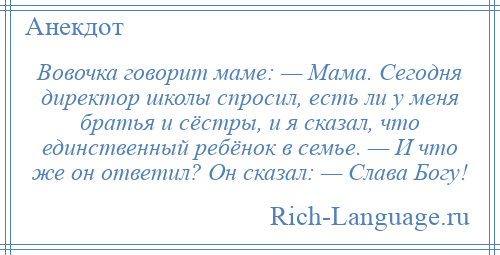 
    Вовочка говорит маме: — Мама. Сегодня директор школы спросил, есть ли у меня братья и сёстры, и я сказал, что единственный ребёнок в семье. — И что же он ответил? Он сказал: — Слава Богу!