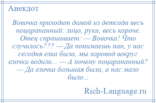 
    Вовочка приходит домой из детсада весь поцарапанный: лицо, руки, весь короче. Отец спрашивает: — Вовочка! Что случилось??? — Да понимаешь пап, у нас сегодня елка была, мы хоровод вокруг елочки водили... — А почему поцарапанный? — Да елочка большая была, а нас мало было...