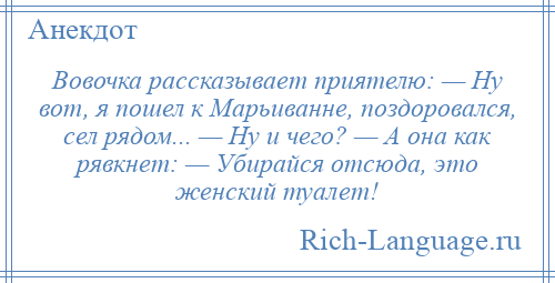 
    Вовочка рассказывает приятелю: — Ну вот, я пошел к Марьиванне, поздоровался, сел рядом... — Ну и чего? — А она как рявкнет: — Убирайся отсюда, это женский туалет!