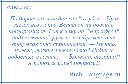 
    По дороге на мопеде ехал голубой . Ну и заглох его мопед. Встал он на обочине, пригорюнился. Тут к нему на Мерседесе подъезжает крутой и небрежно так открывая окно спрашивает: — Ну что, мужик, толкнем твое говно? Педик (с радостью в голосе): — Конечно, толкнем!! А потом и мопед починим!!