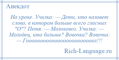 
    На уроке. Училка: — Дети, кто назовет слово, в котором больше всего гласных О ? Петя: — Молоковоз. Училка: — Молодец, кто больше? Вовочка? Вовочка: — Гоооооооооооооооооооооооол!!!