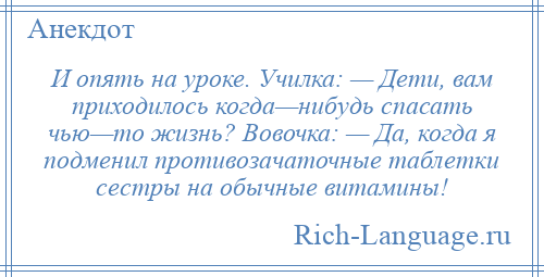 
    И опять на уроке. Училка: — Дети, вам приходилось когда—нибудь спасать чью—то жизнь? Вовочка: — Да, когда я подменил противозачаточные таблетки сестры на обычные витамины!