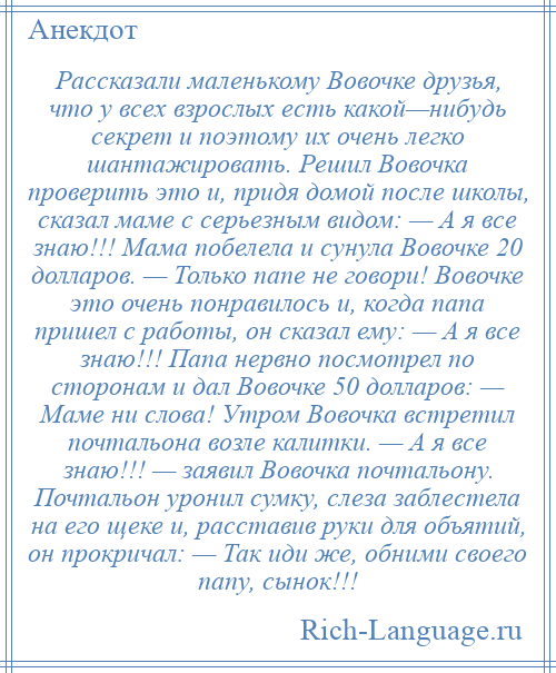 
    Рассказали маленькому Вовочке друзья, что у всех взрослых есть какой—нибудь секрет и поэтому их очень легко шантажировать. Решил Вовочка проверить это и, придя домой после школы, сказал маме с серьезным видом: — А я все знаю!!! Мама побелела и сунула Вовочке 20 долларов. — Только папе не говори! Вовочке это очень понравилось и, когда папа пришел с работы, он сказал ему: — А я все знаю!!! Папа нервно посмотрел по сторонам и дал Вовочке 50 долларов: — Маме ни слова! Утром Вовочка встретил почтальона возле калитки. — А я все знаю!!! — заявил Вовочка почтальону. Почтальон уронил сумку, слеза заблестела на его щеке и, расставив руки для объятий, он прокричал: — Так иди же, обними своего папу, сынок!!!