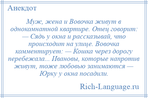 
    Муж, жена и Вовочка живут в однокомнатной квартире. Отец говорит: — Сядь у окна и рассказывай, что происходит на улице. Вовочка комментирует: — Кошка через дорогу перебежала... Ивановы, которые напротив живут, тоже любовью занимаются — Юрку у окна посадили.