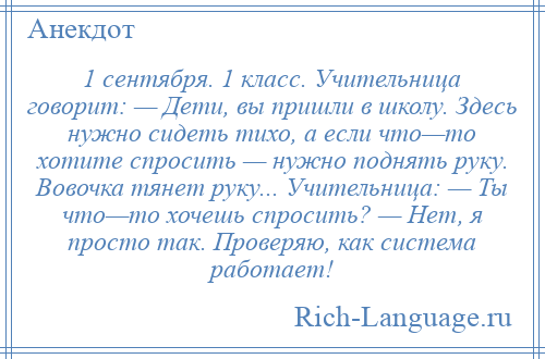 
    1 сентября. 1 класс. Учительница говорит: — Дети, вы пришли в школу. Здесь нужно сидеть тихо, а если что—то хотите спросить — нужно поднять руку. Вовочка тянет руку... Учительница: — Ты что—то хочешь спросить? — Нет, я просто так. Проверяю, как система работает!