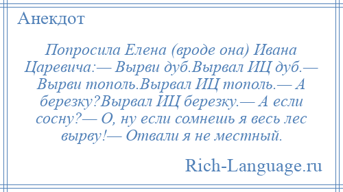 
    Попросила Елена (вроде она) Ивана Царевича:— Вырви дуб.Вырвал ИЦ дуб.— Вырви тополь.Вырвал ИЦ тополь.— А березку?Вырвал ИЦ березку.— А если сосну?— О, ну если сомнешь я весь лес вырву!— Отвали я не местный.