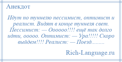 
    Идут по туннелю пессимист, оптимист и реалист. Видят в конце туннеля свет. Пессимист: — Оооооо!!!! ещё так долго идти, ооооо. Оптимист: — Ура!!!!! Скоро выйдем!!!! Реалист: — Поезд.........