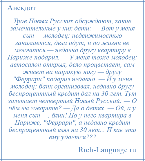 
    Трое Новых Русских обсуждают, какие замечательные у них дети: — Вот у меня сын — молодец: недвижимостью занимается, дела идут, и по жизни не мелочится — недавно другу квартиру в Париже подарил. — У меня тоже молодец: автосалон открыл, дело процветает, сам живет на широкую ногу — другу Феррари подарил недавно. — И у меня молодец: банк организовал, недавно другу беспроцентный кредит дал на 30 лет. Тут залетает четвертый Новый Русский: — О чём вы говорите? — Да о детях. — Ой, а у меня сын —, блин! Но у него квартира в Париже, Феррари , а недавно кредит беспроцентный взял на 30 лет... И как это ему удается???