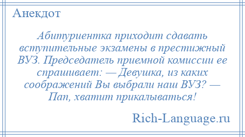 
    Абитуриентка приходит сдавать вступительные экзамены в престижный ВУЗ. Председатель приемной комиссии ее спрашивает: — Девушка, из каких соображений Вы выбрали наш ВУЗ? — Пап, хватит прикалываться!