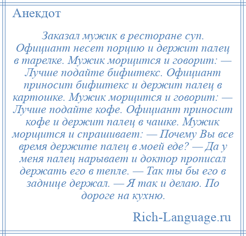 
    Заказал мужик в ресторане суп. Официант несет порцию и держит палец в тарелке. Мужик морщится и говорит: — Лучше подайте бифштекс. Официант приносит бифштекс и держит палец в картошке. Мужик морщится и говорит: — Лучше подайте кофе. Официант приносит кофе и держит палец в чашке. Мужик морщится и спрашивает: — Почему Вы все время держите палец в моей еде? — Да у меня палец нарывает и доктор прописал держать его в тепле. — Так ты бы его в заднице держал. — Я так и делаю. По дороге на кухню.