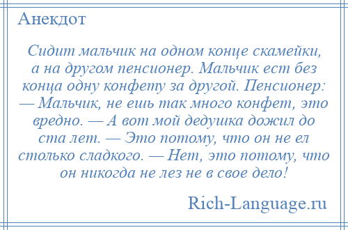 
    Сидит мальчик на одном конце скамейки, а на другом пенсионер. Мальчик ест без конца одну конфету за другой. Пенсионер: — Мальчик, не ешь так много конфет, это вредно. — А вот мой дедушка дожил до ста лет. — Это потому, что он не ел столько сладкого. — Нет, это потому, что он никогда не лез не в свое дело!