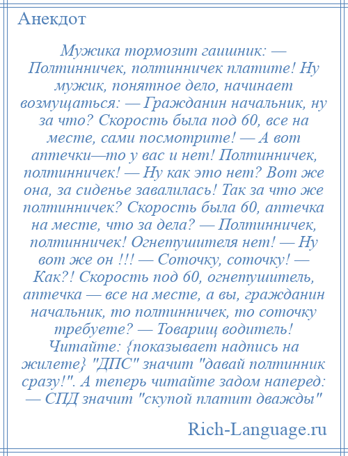 
    Мужика тормозит гаишник: — Полтинничек, полтинничек платите! Ну мужик, понятное дело, начинает возмущаться: — Гражданин начальник, ну за что? Скорость была под 60, все на месте, сами посмотрите! — А вот аптечки—то у вас и нет! Полтинничек, полтинничек! — Ну как это нет? Вот же она, за сиденье завалилась! Так за что же полтинничек? Скорость была 60, аптечка на месте, что за дела? — Полтинничек, полтинничек! Огнетушителя нет! — Ну вот же он !!! — Соточку, соточку! — Как?! Скорость под 60, огнетушитель, аптечка — все на месте, а вы, гражданин начальник, то полтинничек, то соточку требуете? — Товарищ водитель! Читайте: {показывает надпись на жилете} ДПС значит давай полтинник сразу! . А теперь читайте задом наперед: — СПД значит скупой платит дважды 