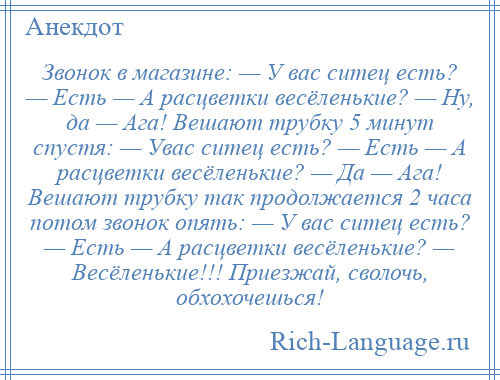 
    Звонок в магазине: — У вас ситец есть? — Есть — А расцветки весёленькие? — Ну, да — Ага! Вешают трубку 5 минут спустя: — Увас ситец есть? — Есть — А расцветки весёленькие? — Да — Ага! Вешают трубку так продолжается 2 часа потом звонок опять: — У вас ситец есть? — Есть — А расцветки весёленькие? — Весёленькие!!! Приезжай, сволочь, обхохочешься!