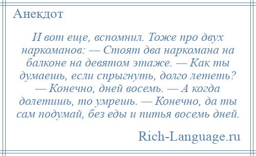 
    И вот еще, вспомнил. Тоже про двух наркоманов: — Стоят два наркомана на балконе на девятом этаже. — Как ты думаешь, если спрыгнуть, долго лететь? — Конечно, дней восемь. — А когда долетишь, то умрешь. — Конечно, да ты сам подумай, без еды и питья восемь дней.