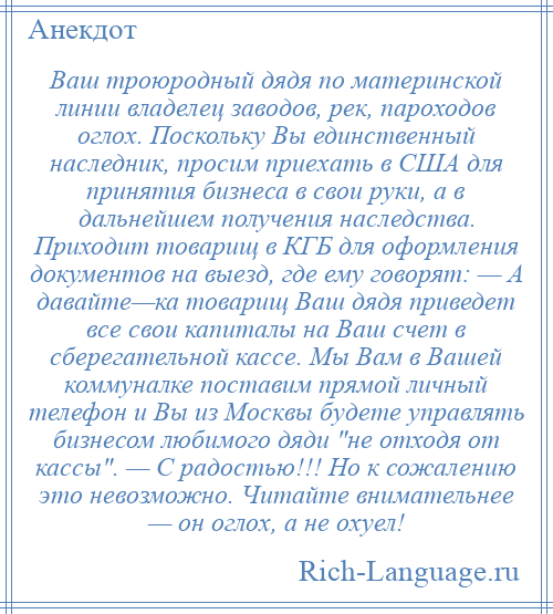 
    Ваш троюродный дядя по материнской линии владелец заводов, рек, пароходов оглох. Поскольку Вы единственный наследник, просим приехать в США для принятия бизнеса в свои руки, а в дальнейшем получения наследства. Приходит товарищ в КГБ для оформления документов на выезд, где ему говорят: — А давайте—ка товарищ Ваш дядя приведет все свои капиталы на Ваш счет в сберегательной кассе. Мы Вам в Вашей коммуналке поставим прямой личный телефон и Вы из Москвы будете управлять бизнесом любимого дяди не отходя от кассы . — С радостью!!! Но к сожалению это невозможно. Читайте внимательнее — он оглох, а не охуел!