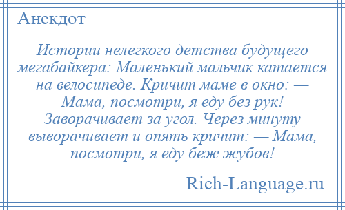 
    Истории нелегкого детства будущего мегабайкера: Маленький мальчик катается на велосипеде. Кричит маме в окно: — Мама, посмотри, я еду без рук! Заворачивает за угол. Через минуту выворачивает и опять кричит: — Мама, посмотри, я еду беж жубов!
