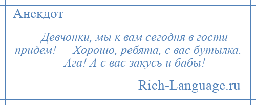 
    — Девчонки, мы к вам сегодня в гости придем! — Хорошо, ребята, с вас бутылка. — Ага! А с вас закусь и бабы!