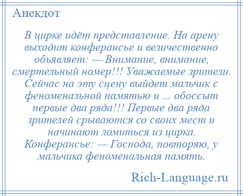 
    В цирке идёт представление. На арену выходит конферансье и величественно объявляет: — Внимание, внимание, смертельный номер!!! Уважаемые зрители. Сейчас на эту сцену выйдет мальчик с феноменальной памятью и ... обоссыт первые два ряда!!! Первые два ряда зрителей срываются со своих мест и начинают ломиться из цирка. Конферансье: — Господа, повторяю, у мальчика феноменальная память.