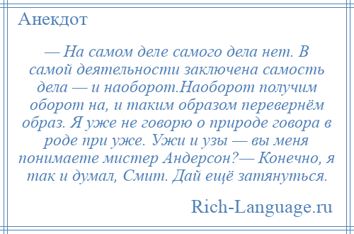 
    — На самом деле самого дела нет. В самой деятельности заключена самость дела — и наоборот.Наоборот получим оборот на, и таким образом перевернём образ. Я уже не говорю о природе говора в роде при уже. Ужи и узы — вы меня понимаете мистер Андерсон?— Конечно, я так и думал, Смит. Дай ещё затянуться.