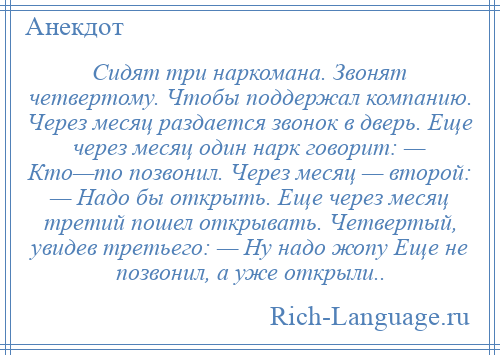 
    Сидят три наркомана. Звонят четвертому. Чтобы поддержал компанию. Через месяц раздается звонок в дверь. Еще через месяц один нарк говорит: — Кто—то позвонил. Через месяц — второй: — Надо бы открыть. Еще через месяц третий пошел открывать. Четвертый, увидев третьего: — Ну надо жопу Еще не позвонил, а уже открыли..