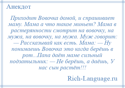 
    Приходит Вовочка домой, и спрашивает маму. Мама а что такое миньет? Мама в растерянности смотрит на вовочку, на мужа, на вовочку, на мужа. Муж говорит: — Рассказывай как есть. Мама: — Ну понимаешь Вовочка это когда берёшь в рот...Папа даёт маме сильный подзатыльник: — Не берёшь, а даёшь, У нас сын растёт!!!