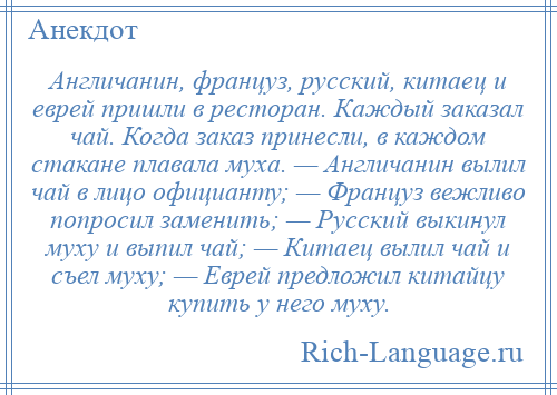 
    Англичанин, француз, русский, китаец и еврей пришли в ресторан. Каждый заказал чай. Когда заказ принесли, в каждом стакане плавала муха. — Англичанин вылил чай в лицо официанту; — Француз вежливо попросил заменить; — Русский выкинул муху и выпил чай; — Китаец вылил чай и съел муху; — Еврей предложил китайцу купить у него муху.