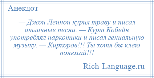 
    — Джон Леннон курил траву и писал отличные песни. — Курт Кобейн употреблял наркотики и писал гениальную музыку. — Киркоров!!! Ты хотя бы клею понюхай!!!