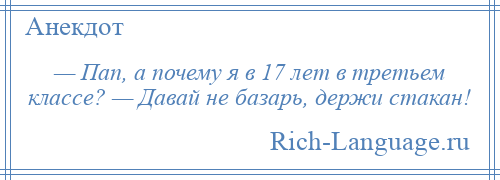 
    — Пап, а почему я в 17 лет в третьем классе? — Давай не базарь, держи стакан!