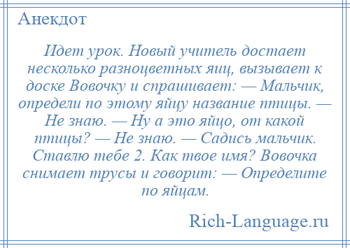 
    Идет урок. Новый учитель достает несколько разноцветных яиц, вызывает к доске Вовочку и спрашивает: — Мальчик, определи по этому яйцу название птицы. — Не знаю. — Ну а это яйцо, от какой птицы? — Не знаю. — Садись мальчик. Ставлю тебе 2. Как твое имя? Вовочка снимает трусы и говорит: — Определите по яйцам.