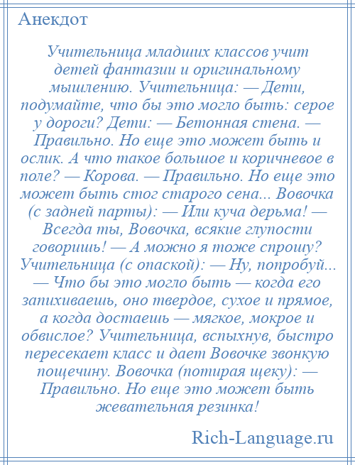 
    Учительница младших классов учит детей фантазии и оригинальному мышлению. Учительница: — Дети, подумайте, что бы это могло быть: серое у дороги? Дети: — Бетонная стена. — Правильно. Но еще это может быть и ослик. А что такое большое и коричневое в поле? — Корова. — Правильно. Но еще это может быть стог старого сена... Вовочка (с задней парты): — Или куча дерьма! — Всегда ты, Вовочка, всякие глупости говоришь! — А можно я тоже спрошу? Учительница (с опаской): — Ну, попробуй... — Что бы это могло быть — когда его запихиваешь, оно твердое, сухое и прямое, а когда достаешь — мягкое, мокрое и обвислое? Учительница, вспыхнув, быстро пересекает класс и дает Вовочке звонкую пощечину. Вовочка (потирая щеку): — Правильно. Но еще это может быть жевательная резинка!