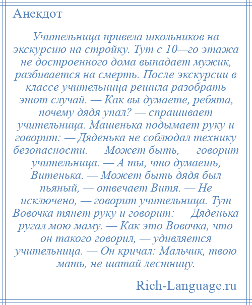 
    Учительница привела школьников на экскурсию на стройку. Тут с 10—го этажа не достроенного дома выпадает мужик, разбивается на смерть. После экскурсии в классе учительница решила разобрать этот случай. — Как вы думаете, ребята, почему дядя упал? — спрашивает учительница. Машенька подымает руку и говорит: — Дяденька не соблюдал технику безопасности. — Может быть, — говорит учительница. — А ты, что думаешь, Витенька. — Может быть дядя был пьяный, — отвечает Витя. — Не исключено, — говорит учительница. Тут Вовочка тянет руку и говорит: — Дяденька ругал мою маму. — Как это Вовочка, что он такого говорил, — удивляется учительница. — Он кричал: Мальчик, твою мать, не шатай лестницу.