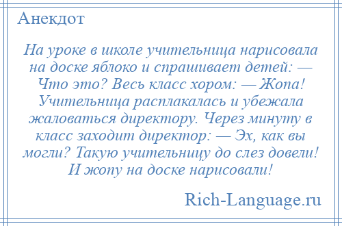 
    На уроке в школе учительница нарисовала на доске яблоко и спрашивает детей: — Что это? Весь класс хором: — Жопа! Учительница расплакалась и убежала жаловаться директору. Через минуту в класс заходит директор: — Эх, как вы могли? Такую учительницу до слез довели! И жопу на доске нарисовали!