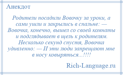
    Родители посадили Вовочку за уроки, а сами ушли и закрылись в спальне: — Вовочка, конечно, вышел со своей комнаты и подглядывает в щель к родителям. Несколько секунд спустя, Вовочка удивленно: — И эти люди запрещают мне в носу ковыряться...!!!!