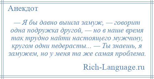 
    — Я бы давно вышла замуж, — говорит одна подружка другой, — но в наше время так трудно найти настоящего мужчину, кругом одни педерасты... — Ты знаешь, я замужем, но у меня та же самая проблема.